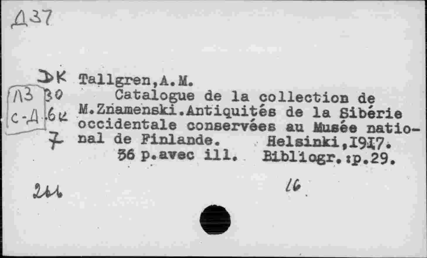 ﻿Д3.7
Tallgren,A.M.
7\ô 40 Catalogue de la collection de M*Zliamenslti •Antiquités de la Sibérie
2 occidentale conservées au Musée natio nal de Finlande.	Helsinki,1917.
56 p.avec ill.	Blbliogr. :p.29.